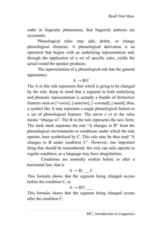 Rusdi Noor Rosa
68 | Introduction to Linguistics
order in linguistic phenomena, that linguistic patterns are
systematic.
Phonological rules may add, delete, or change
phonological elements. A phonological derivation is an
operation that begins with an underlying representation and,
through the application of a set of specific rules, yields the
actual sound the speaker produces.
The representation of a phonological rule has the general
appearance:
A → B/C
The A in this rule represents that which is going to be changed
by the rule. Keep in mind that a segment in both underlying
and phonetic representation is actually a bundle of distinctive
features such as [+voice], [-anterior], [+coronal], [-nasal]; thus,
a symbol like A may represent a single phonological feature or
a set of phonological features. The arrow (→) in the rules
means ―change to‖. The B in the rule represents the new form.
The slash mark separates the rule ―A changes to B‖ from the
phonological environments or conditions under which the rule
operate, here symbolized by C. This rule may be thus read ―A
changes to B under condition C‖. However, one important
thing that should be remembered, this rule can only operate in
regular condition, as a language may have irregularities.
Conditions are normally written before or after a
horizontal line; that is
A → B/___ C
This formula shows that the segment being changed occurs
before the condition C, or
A → B/C ___
This formula shows that the segment being changed occurs
after the condition C.
 