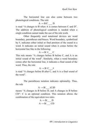 Rusdi Noor Rosa
69 | Introduction to Linguistics
The horizontal line can also come between two
phonological conditions. The rule
A → B/C ___ D
is read ―A changes to B when A is comes between C and D‖.
The addition of phonological condition is needed when a
single condition cannot make the use of the rule work.
Other frequently used notational devices are word
boundary, parentheses and braces. Word boundary, symbolized
by #, indicates either initial or final position of the sound in a
word. It indicates an initial sound when it comes before the
horizontal line like in the following:
A → B/ #___ C
This rule means ―A changes before B before C, and A is an
initial sound of the word‖. Similarly, when a word boundary
comes after the horizontal line, it indicates a final sound of the
word. Thus, the rule
A → B/ C___#
is read ―A changes before B after C, and A is a final sound of
the word‖.
The parentheses notation indicates optionality. Thus,
the rule
A → B/___ (C)D
means ―A changes to B before D, and A changes to B before
CD‖: C is an optional condition. This notation allows the
combination of the equivalent two rules
A → B/___ D
A → B/___ CD
 
