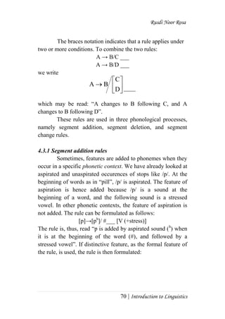 Rusdi Noor Rosa
70 | Introduction to Linguistics
The braces notation indicates that a rule applies under
two or more conditions. To combine the two rules:
A → B/C ___
A → B/D ___
we write
____
which may be read: ―A changes to B following C, and A
changes to B following D‖.
These rules are used in three phonological processes,
namely segment addition, segment deletion, and segment
change rules.
4.3.1 Segment addition rules
Sometimes, features are added to phonemes when they
occur in a specific phonetic context. We have already looked at
aspirated and unaspirated occurences of stops like /p/. At the
beginning of words as in ―pill‖, /p/ is aspirated. The feature of
aspiration is hence added because /p/ is a sound at the
beginning of a word, and the following sound is a stressed
vowel. In other phonetic contexts, the feature of aspiration is
not added. The rule can be formulated as follows:
[p]→[ph
]/ #___ [V (+stress)]
The rule is, thus, read ―p is added by aspirated sound (h
) when
it is at the beginning of the word (#), and followed by a
stressed vowel‖. If distinctive feature, as the formal feature of
the rule, is used, the rule is then formulated:







D
C
BA
 