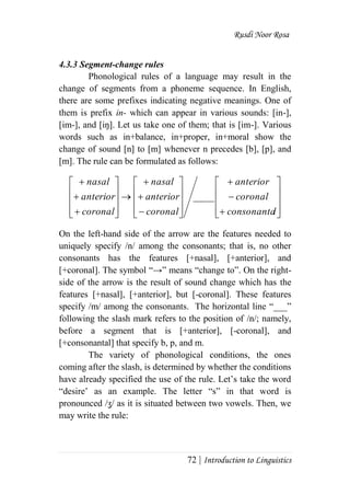 Rusdi Noor Rosa
72 | Introduction to Linguistics
4.3.3 Segment-change rules
Phonological rules of a language may result in the
change of segments from a phoneme sequence. In English,
there are some prefixes indicating negative meanings. One of
them is prefix in- which can appear in various sounds: [in-],
[im-], and [iŋ]. Let us take one of them; that is [im-]. Various
words such as in+balance, in+proper, in+moral show the
change of sound [n] to [m] whenever n precedes [b], [p], and
[m]. The rule can be formulated as follows:
On the left-hand side of the arrow are the features needed to
uniquely specify /n/ among the consonants; that is, no other
consonants has the features [+nasal], [+anterior], and
[+coronal]. The symbol ―→‖ means ―change to‖. On the right-
side of the arrow is the result of sound change which has the
features [+nasal], [+anterior], but [-coronal]. These features
specify /m/ among the consonants. The horizontal line ―___‖
following the slash mark refers to the position of /n/; namely,
before a segment that is [+anterior], [-coronal], and
[+consonantal] that specify b, p, and m.
The variety of phonological conditions, the ones
coming after the slash, is determined by whether the conditions
have already specified the use of the rule. Let‘s take the word
―desire‘ as an example. The letter ―s‖ in that word is
pronounced /ʒ/ as it is situated between two vowels. Then, we
may write the rule:








































lconsonanta
coronal
anterior
coronal
anterior
nasal
coronal
anterior
nasal
____
 