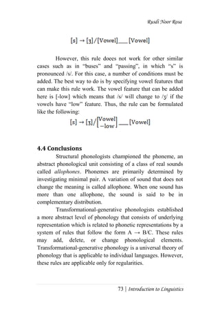 Rusdi Noor Rosa
73 | Introduction to Linguistics
However, this rule doees not work for other similar
cases such as in ―buses‖ and ―passing‖, in which ―s‖ is
pronounced /s/. For this case, a number of conditions must be
added. The best way to do is by specifying vowel features that
can make this rule work. The vowel feature that can be added
here is [-low] which means that /s/ will change to /ʒ/ if the
vowels have ―low‖ feature. Thus, the rule can be formulated
like the following:
4.4 Conclusions
Structural phonologists championed the phoneme, an
abstract phonological unit consisting of a class of real sounds
called allophones. Phonemes are primarily determined by
investigating minimal pair. A variation of sound that does not
change the meaning is called allophone. When one sound has
more than one allophone, the sound is said to be in
complementary distribution.
Transformational-generative phonologists established
a more abstract level of phonology that consists of underlying
representation which is related to phonetic representations by a
system of rules that follow the form A → B/C. These rules
may add, delete, or change phonological elements.
Transformational-generative phonology is a universal theory of
phonology that is applicable to individual languages. However,
these rules are applicable only for regularities.
 