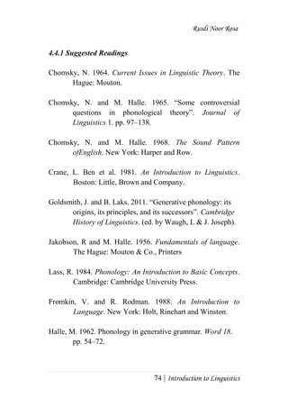Rusdi Noor Rosa
74 | Introduction to Linguistics
4.4.1 Suggested Readings
Chomsky, N. 1964. Current Issues in Linguistic Theory. The
Hague: Mouton.
Chomsky, N. and M. Halle. 1965. ―Some controversial
questions in phonological theory‖. Journal of
Linguistics 1. pp. 97–138.
Chomsky, N. and M. Halle. 1968. The Sound Pattern
ofEnglish. New York: Harper and Row.
Crane, L. Ben et al. 1981. An Introduction to Linguistics.
Boston: Little, Brown and Company.
Goldsmith, J. and B. Laks. 2011. ―Generative phonology: its
origins, its principles, and its successors‖. Cambridge
History of Linguistics. (ed. by Waugh, L & J. Joseph).
Jakobson, R and M. Halle. 1956. Fundamentals of language.
The Hague: Mouton & Co., Printers
Lass, R. 1984. Phonology: An Introduction to Basic Concepts.
Cambridge: Cambridge University Press.
Fromkin, V. and R. Rodman. 1988. An Introduction to
Language. New York: Holt, Rinehart and Winston.
Halle, M. 1962. Phonology in generative grammar. Word 18.
pp. 54–72.
 