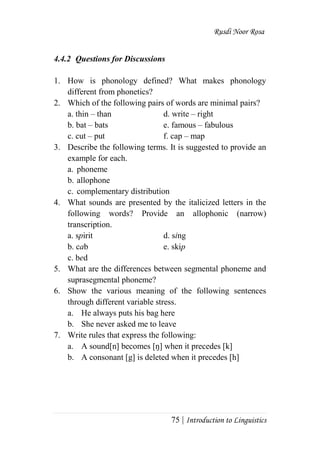 Rusdi Noor Rosa
75 | Introduction to Linguistics
4.4.2 Questions for Discussions
1. How is phonology defined? What makes phonology
different from phonetics?
2. Which of the following pairs of words are minimal pairs?
a. thin – than d. write – right
b. bat – bats e. famous – fabulous
c. cut – put f. cap – map
3. Describe the following terms. It is suggested to provide an
example for each.
a. phoneme
b. allophone
c. complementary distribution
4. What sounds are presented by the italicized letters in the
following words? Provide an allophonic (narrow)
transcription.
a. spirit d. sing
b. cab e. skip
c. bed
5. What are the differences between segmental phoneme and
suprasegmental phoneme?
6. Show the various meaning of the following sentences
through different variable stress.
a. He always puts his bag here
b. She never asked me to leave
7. Write rules that express the following:
a. A sound[n] becomes [ŋ] when it precedes [k]
b. A consonant [g] is deleted when it precedes [h]
 