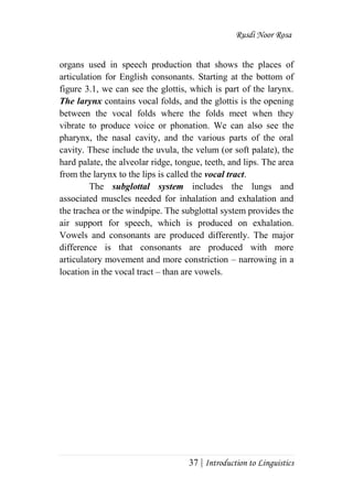 Rusdi Noor Rosa
37 | Introduction to Linguistics
organs used in speech production that shows the places of
articulation for English consonants. Starting at the bottom of
figure 3.1, we can see the glottis, which is part of the larynx.
The larynx contains vocal folds, and the glottis is the opening
between the vocal folds where the folds meet when they
vibrate to produce voice or phonation. We can also see the
pharynx, the nasal cavity, and the various parts of the oral
cavity. These include the uvula, the velum (or soft palate), the
hard palate, the alveolar ridge, tongue, teeth, and lips. The area
from the larynx to the lips is called the vocal tract.
The subglottal system includes the lungs and
associated muscles needed for inhalation and exhalation and
the trachea or the windpipe. The subglottal system provides the
air support for speech, which is produced on exhalation.
Vowels and consonants are produced differently. The major
difference is that consonants are produced with more
articulatory movement and more constriction – narrowing in a
location in the vocal tract – than are vowels.
 