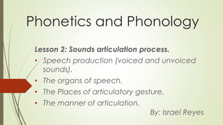 Phonetics and Phonology
Lesson 2: Sounds articulation process.
• Speech production (voiced and unvoiced
sounds).
• The organs of speech.
• The Places of articulatory gesture.
• The manner of articulation.
By: Israel Reyes
 