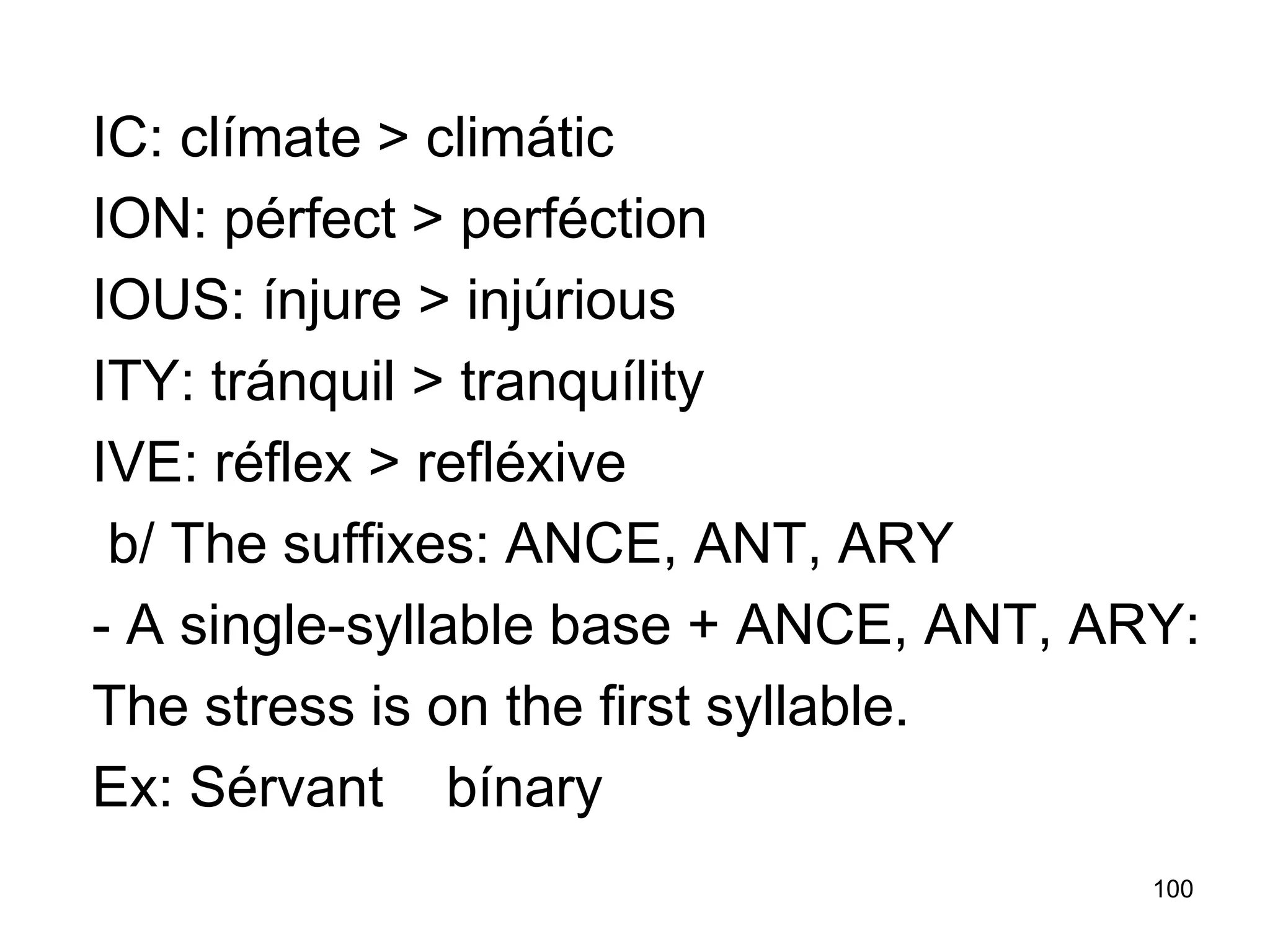 100
IC: clímate > climátic
ION: pérfect > perféction
IOUS: ínjure > injúrious
ITY: tránquil > tranquílity
IVE: réflex > refléxive
b/ The suffixes: ANCE, ANT, ARY
- A single-syllable base + ANCE, ANT, ARY:
The stress is on the first syllable.
Ex: Sérvant bínary
 