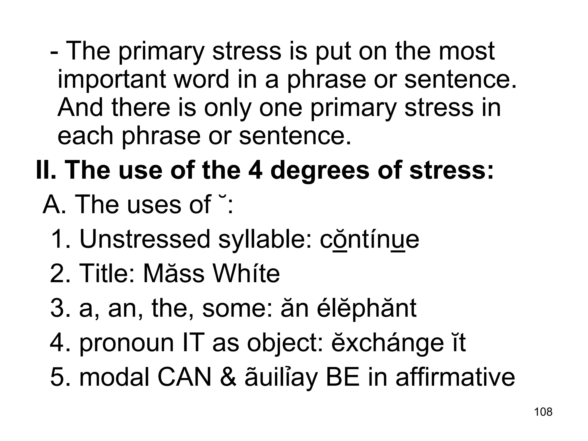 108
- The primary stress is put on the most
important word in a phrase or sentence.
And there is only one primary stress in
each phrase or sentence.
II. The use of the 4 degrees of stress:
A. The uses of ˘:
1. Unstressed syllable: cŏntínue
2. Title: Măss Whíte
3. a, an, the, some: ăn élĕphănt
4. pronoun IT as object: ĕxchánge ĭt
5. modal CAN & ãuilỉay BE in affirmative
 