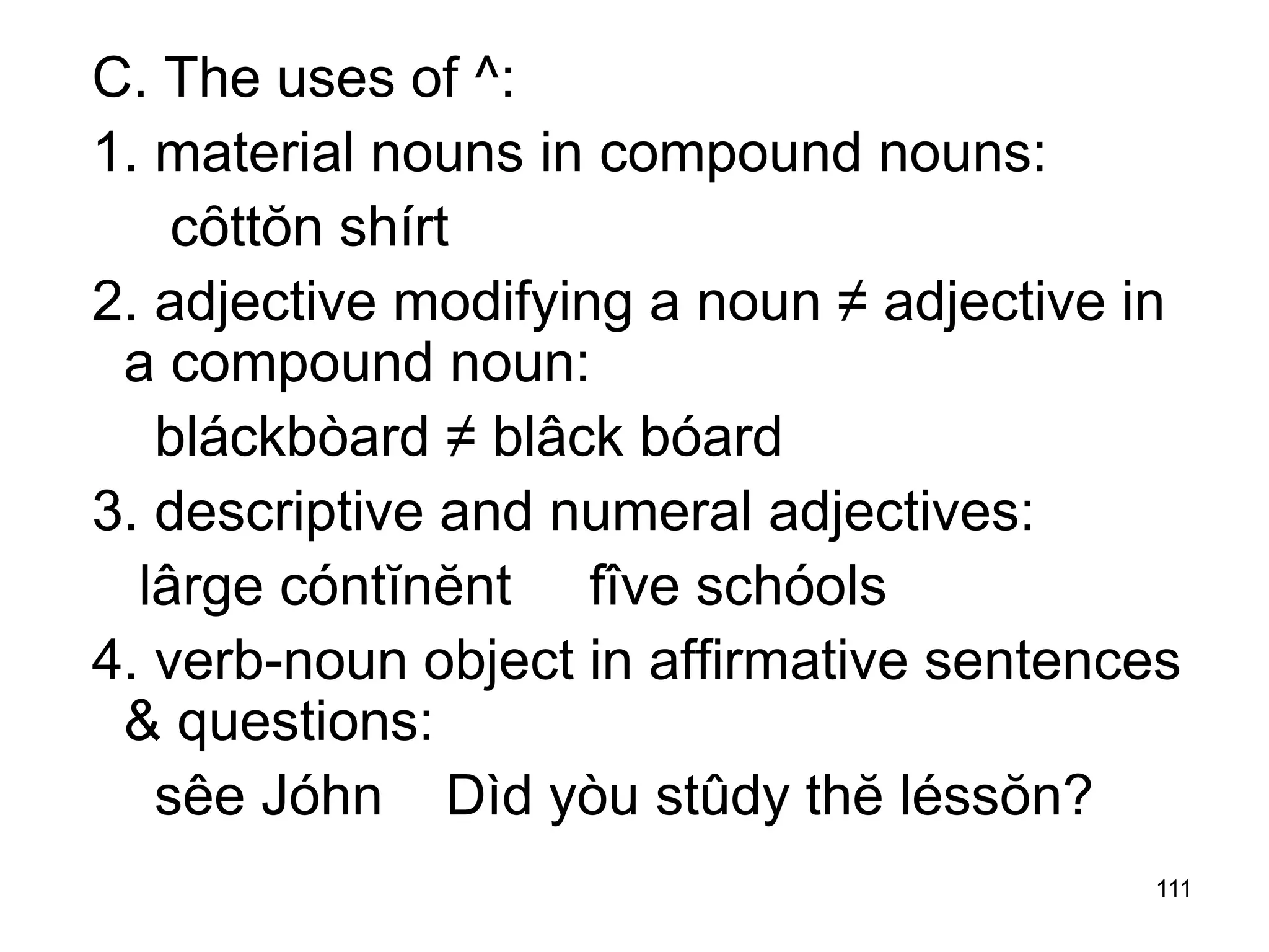 111
C. The uses of ^:
1. material nouns in compound nouns:
cȏttŏn shírt
2. adjective modifying a noun ≠ adjective in
a compound noun:
bláckbòard ≠ blâck bóard
3. descriptive and numeral adjectives:
lârge cóntĭnĕnt fîve schóols
4. verb-noun object in affirmative sentences
& questions:
sêe Jóhn Dìd yòu stûdy thĕ léssŏn?
 
