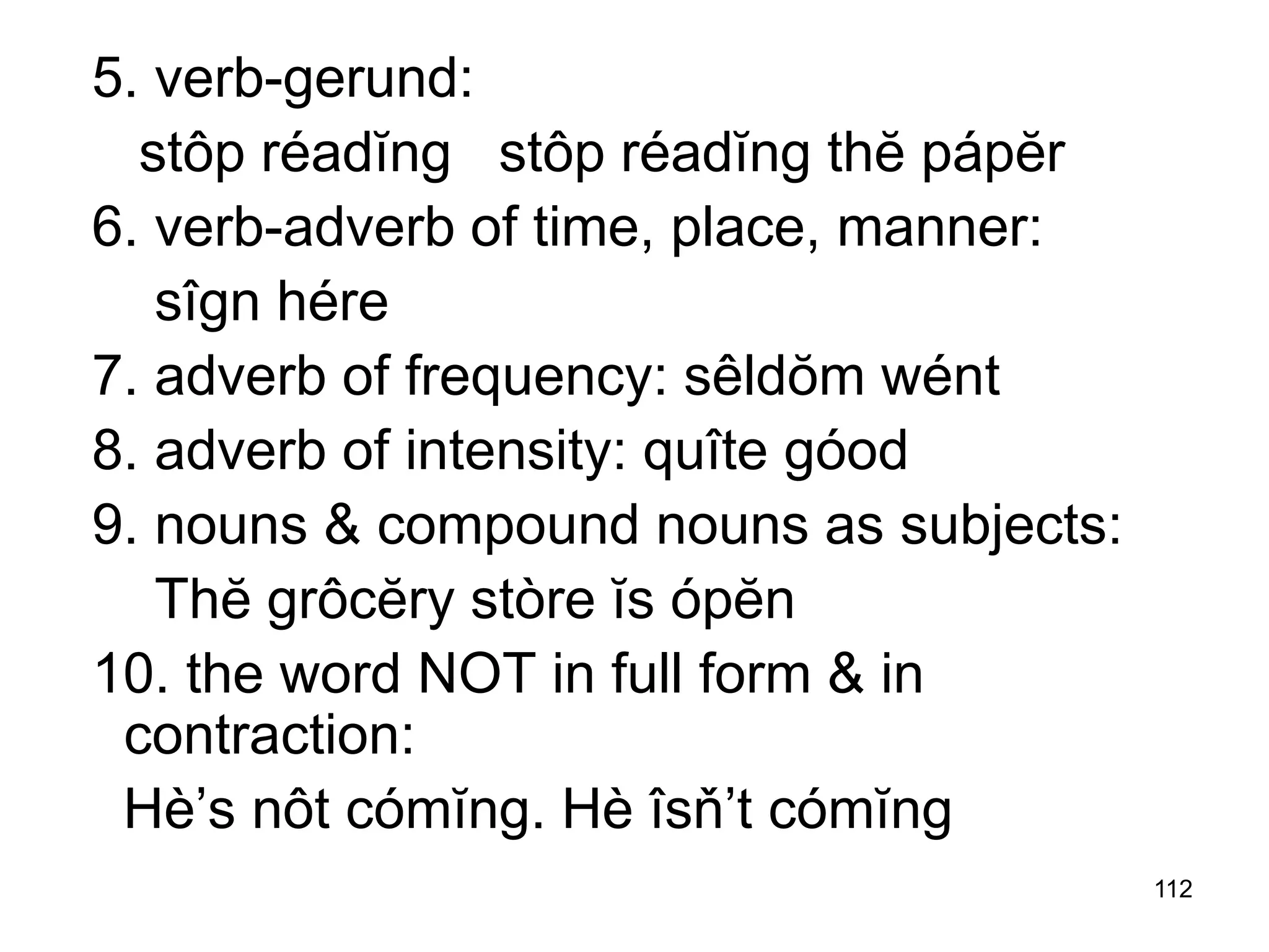 112
5. verb-gerund:
stôp réadĭng stôp réadĭng thĕ pápĕr
6. verb-adverb of time, place, manner:
sîgn hére
7. adverb of frequency: sêldŏm wént
8. adverb of intensity: quîte góod
9. nouns & compound nouns as subjects:
Thĕ grôcĕry stòre ĭs ópĕn
10. the word NOT in full form & in
contraction:
Hè’s nôt cómĭng. Hè îsň’t cómĭng
 