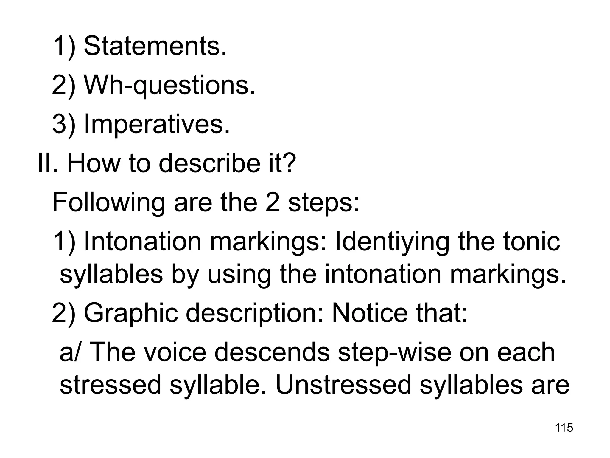 115
1) Statements.
2) Wh-questions.
3) Imperatives.
II. How to describe it?
Following are the 2 steps:
1) Intonation markings: Identiying the tonic
syllables by using the intonation markings.
2) Graphic description: Notice that:
a/ The voice descends step-wise on each
stressed syllable. Unstressed syllables are
 