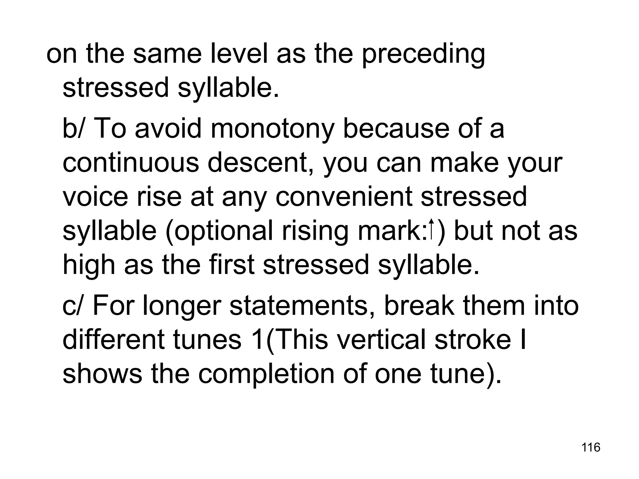 116
on the same level as the preceding
stressed syllable.
b/ To avoid monotony because of a
continuous descent, you can make your
voice rise at any convenient stressed
syllable (optional rising mark: ) but not as
high as the first stressed syllable.
c/ For longer statements, break them into
different tunes 1(This vertical stroke I
shows the completion of one tune).
 