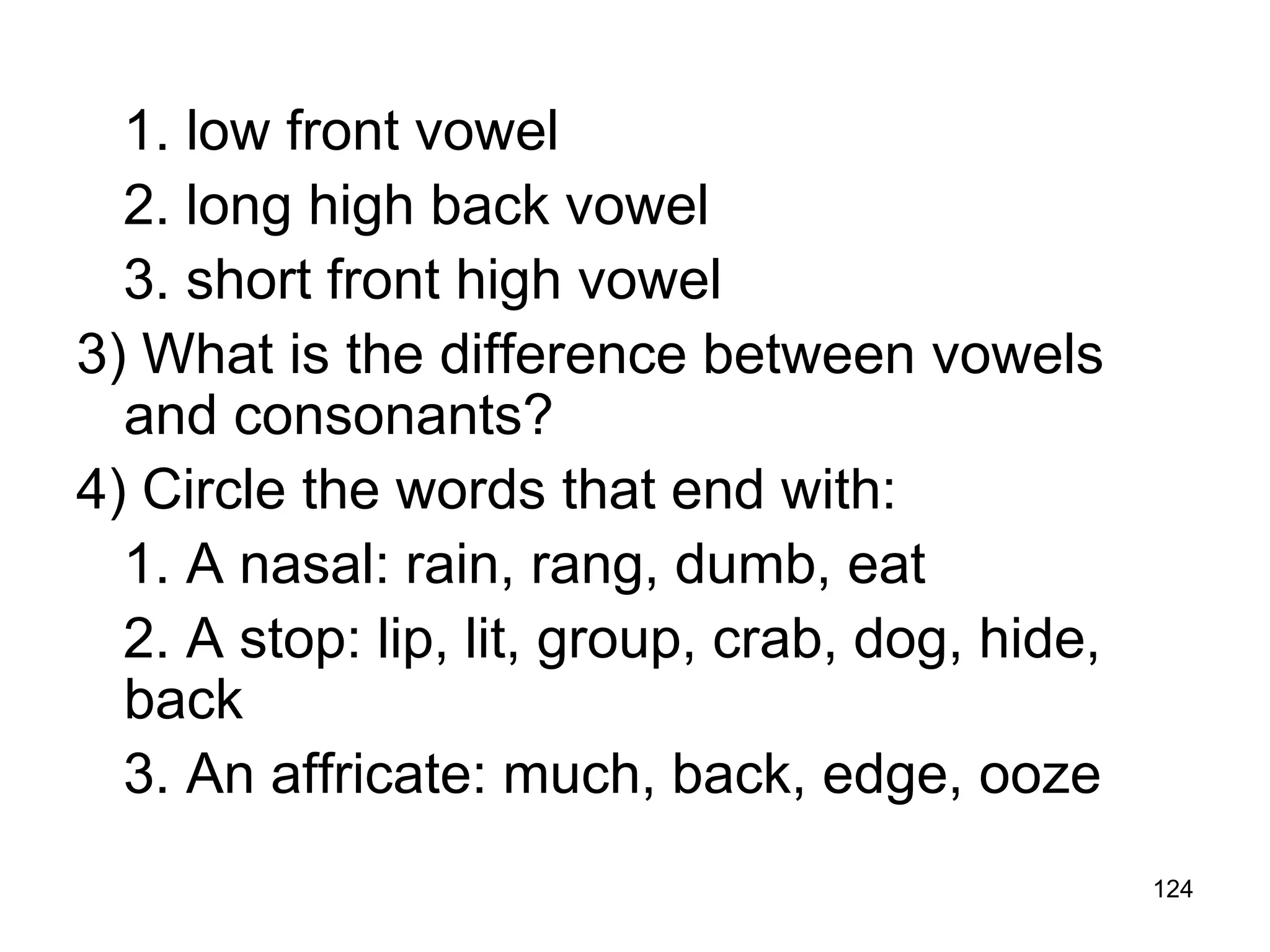 124
1. low front vowel
2. long high back vowel
3. short front high vowel
3) What is the difference between vowels
and consonants?
4) Circle the words that end with:
1. A nasal: rain, rang, dumb, eat
2. A stop: lip, lit, group, crab, dog, hide,
back
3. An affricate: much, back, edge, ooze
 
