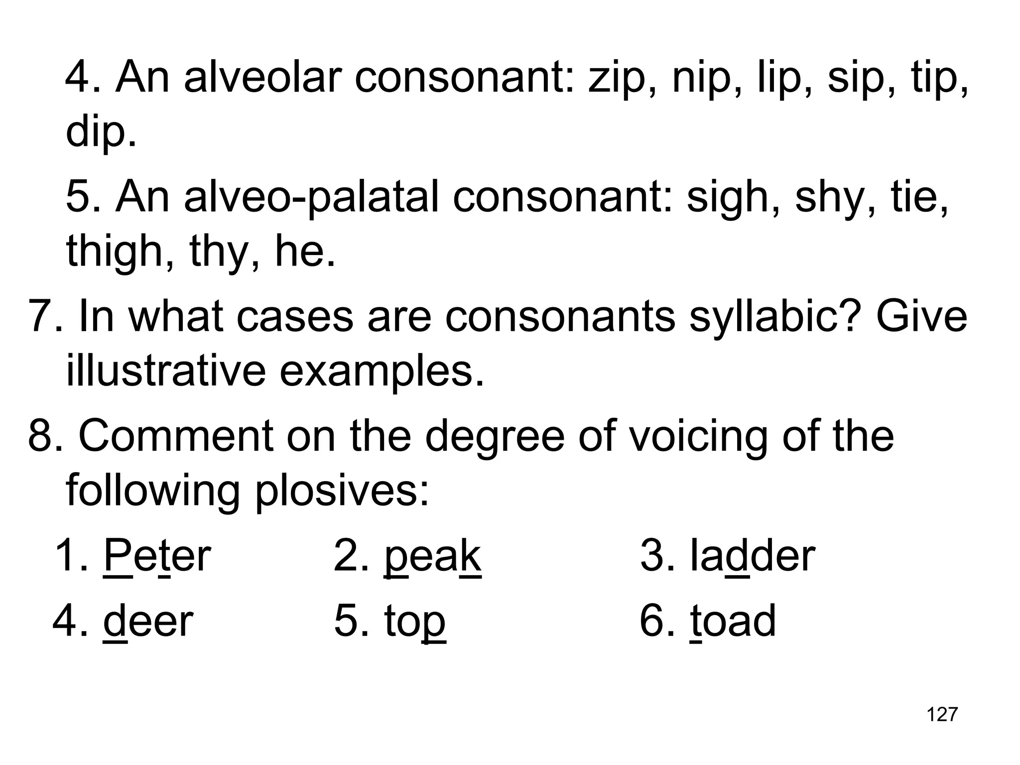 127
4. An alveolar consonant: zip, nip, lip, sip, tip,
dip.
5. An alveo-palatal consonant: sigh, shy, tie,
thigh, thy, he.
7. In what cases are consonants syllabic? Give
illustrative examples.
8. Comment on the degree of voicing of the
following plosives:
1. Peter 2. peak 3. ladder
4. deer 5. top 6. toad
 