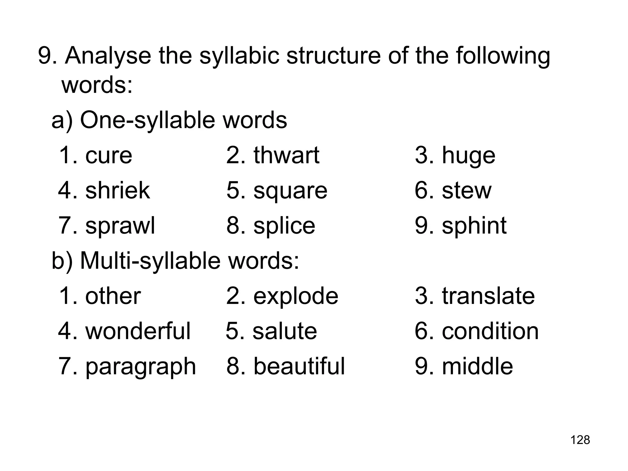 128
9. Analyse the syllabic structure of the following
words:
a) One-syllable words
1. cure 2. thwart 3. huge
4. shriek 5. square 6. stew
7. sprawl 8. splice 9. sphint
b) Multi-syllable words:
1. other 2. explode 3. translate
4. wonderful 5. salute 6. condition
7. paragraph 8. beautiful 9. middle
 