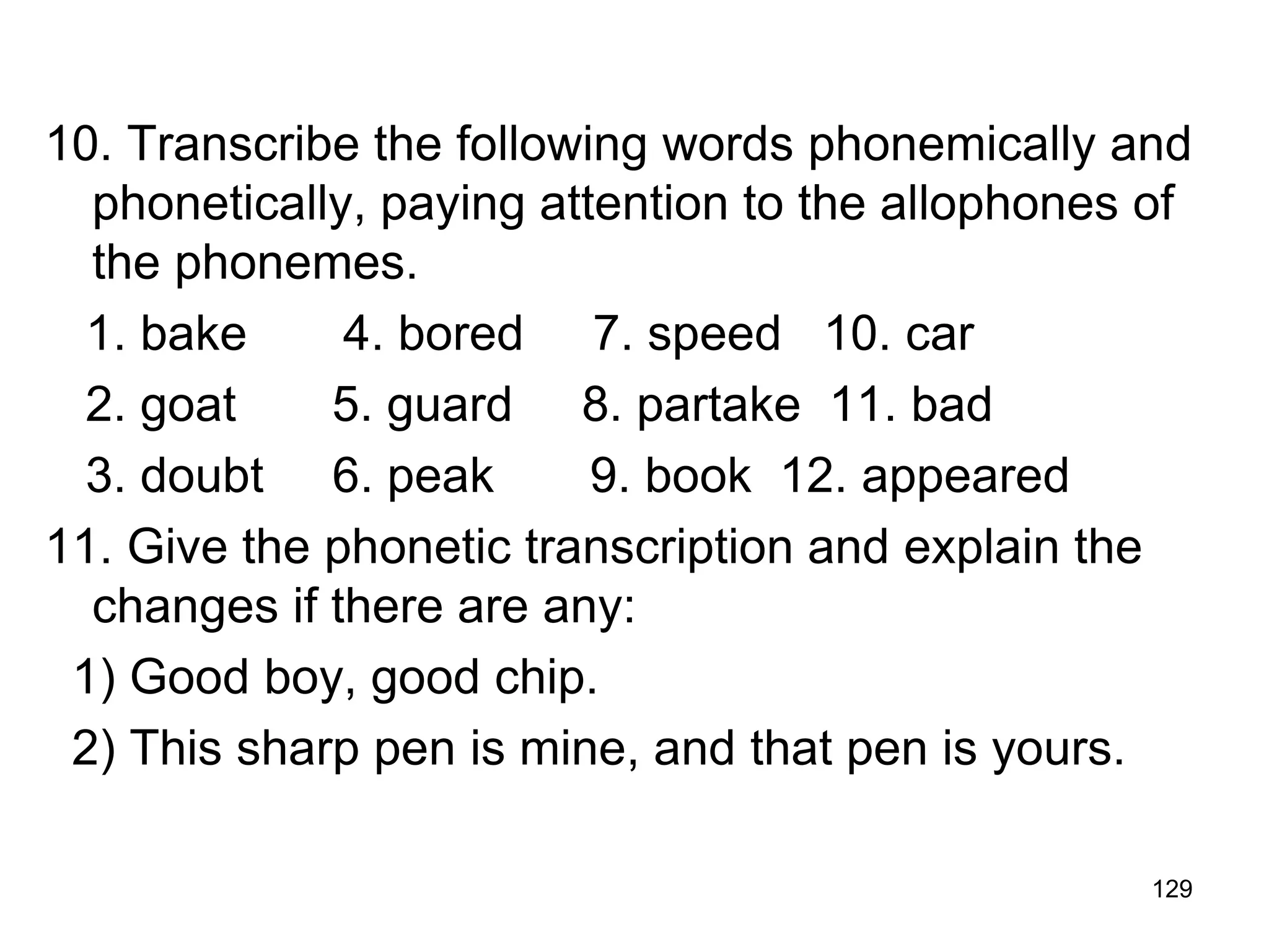 129
10. Transcribe the following words phonemically and
phonetically, paying attention to the allophones of
the phonemes.
1. bake 4. bored 7. speed 10. car
2. goat 5. guard 8. partake 11. bad
3. doubt 6. peak 9. book 12. appeared
11. Give the phonetic transcription and explain the
changes if there are any:
1) Good boy, good chip.
2) This sharp pen is mine, and that pen is yours.
 