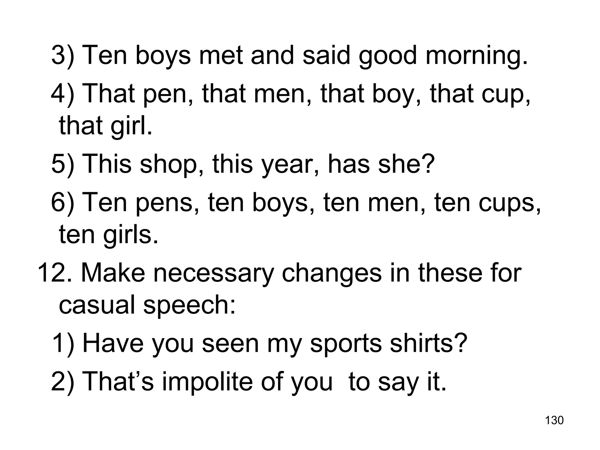 130
3) Ten boys met and said good morning.
4) That pen, that men, that boy, that cup,
that girl.
5) This shop, this year, has she?
6) Ten pens, ten boys, ten men, ten cups,
ten girls.
12. Make necessary changes in these for
casual speech:
1) Have you seen my sports shirts?
2) That’s impolite of you to say it.
 