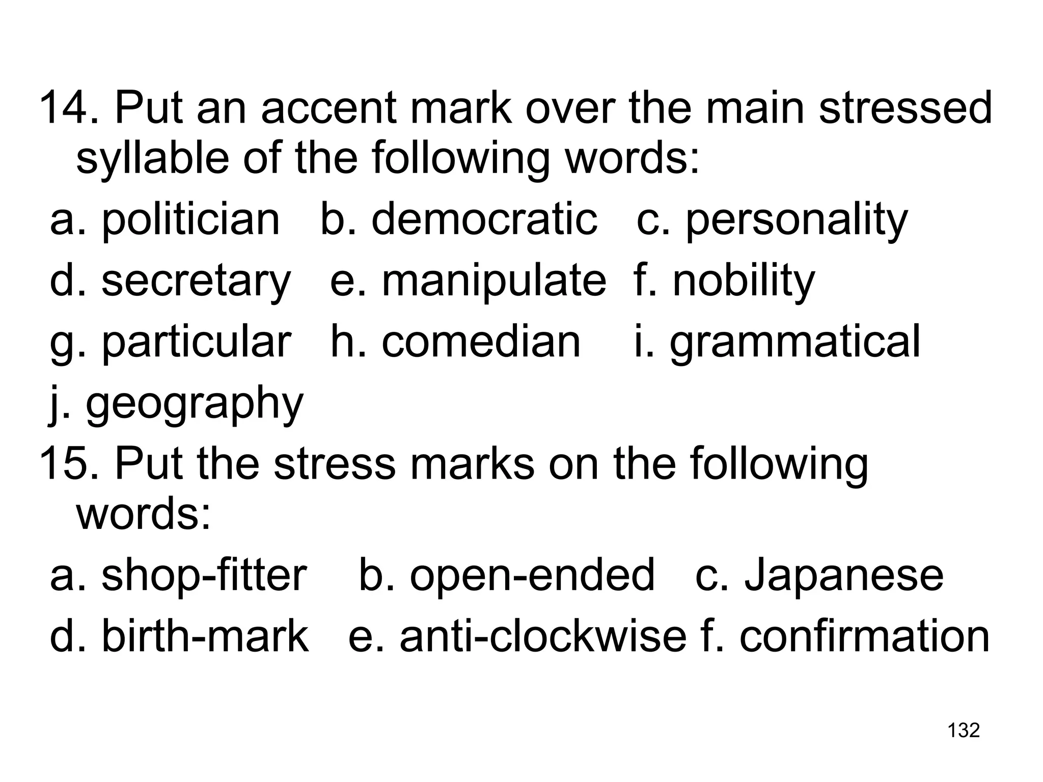 132
14. Put an accent mark over the main stressed
syllable of the following words:
a. politician b. democratic c. personality
d. secretary e. manipulate f. nobility
g. particular h. comedian i. grammatical
j. geography
15. Put the stress marks on the following
words:
a. shop-fitter b. open-ended c. Japanese
d. birth-mark e. anti-clockwise f. confirmation
 