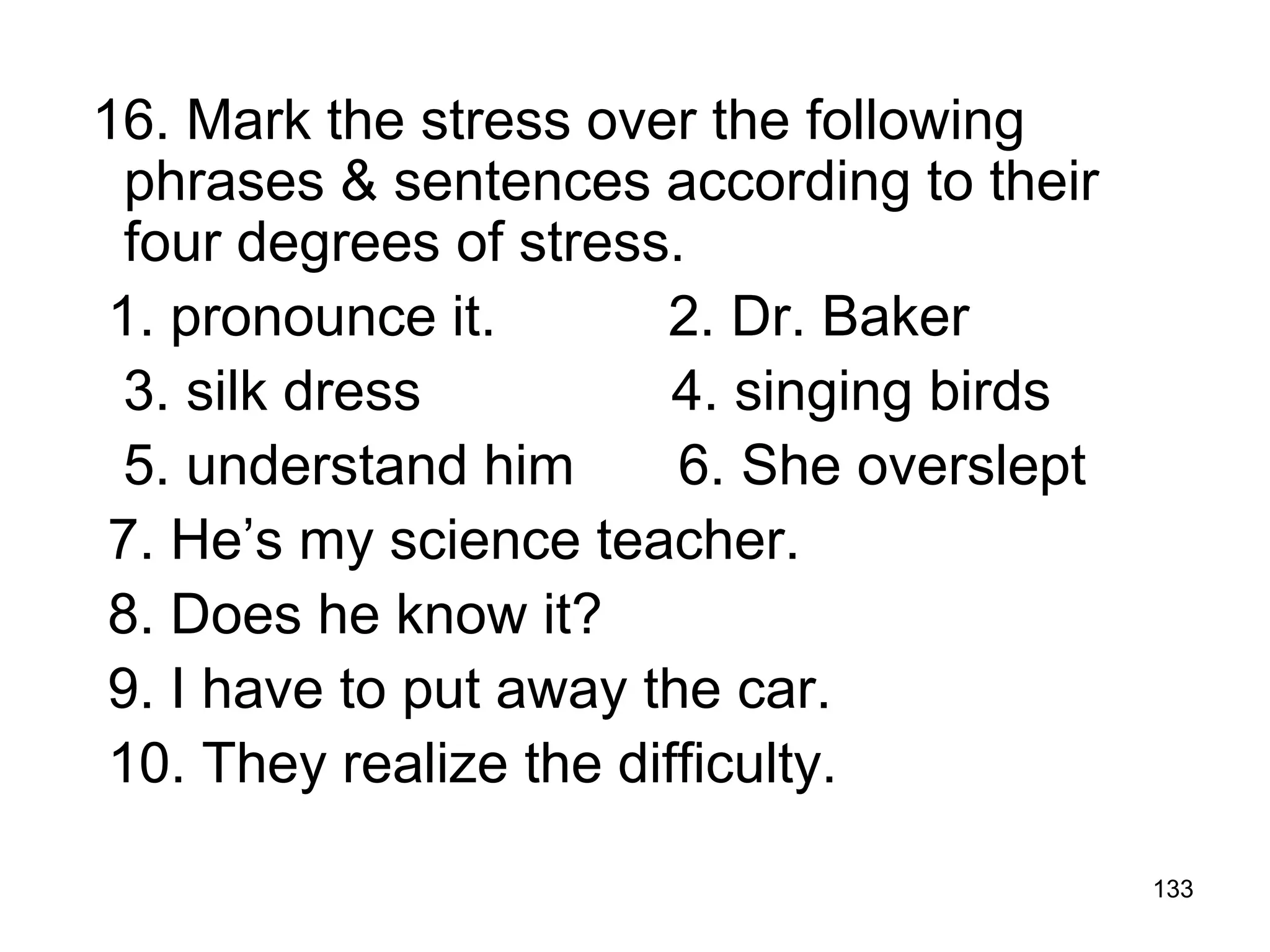 133
16. Mark the stress over the following
phrases & sentences according to their
four degrees of stress.
1. pronounce it. 2. Dr. Baker
3. silk dress 4. singing birds
5. understand him 6. She overslept
7. He’s my science teacher.
8. Does he know it?
9. I have to put away the car.
10. They realize the difficulty.
 