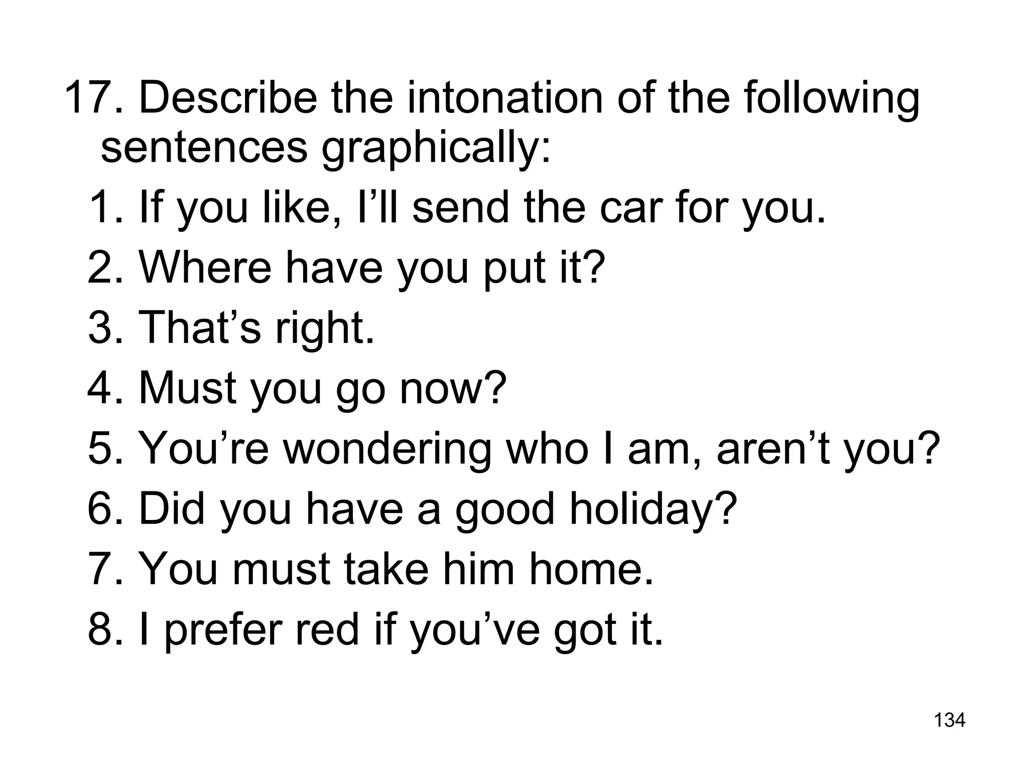 134
17. Describe the intonation of the following
sentences graphically:
1. If you like, I’ll send the car for you.
2. Where have you put it?
3. That’s right.
4. Must you go now?
5. You’re wondering who I am, aren’t you?
6. Did you have a good holiday?
7. You must take him home.
8. I prefer red if you’ve got it.
 