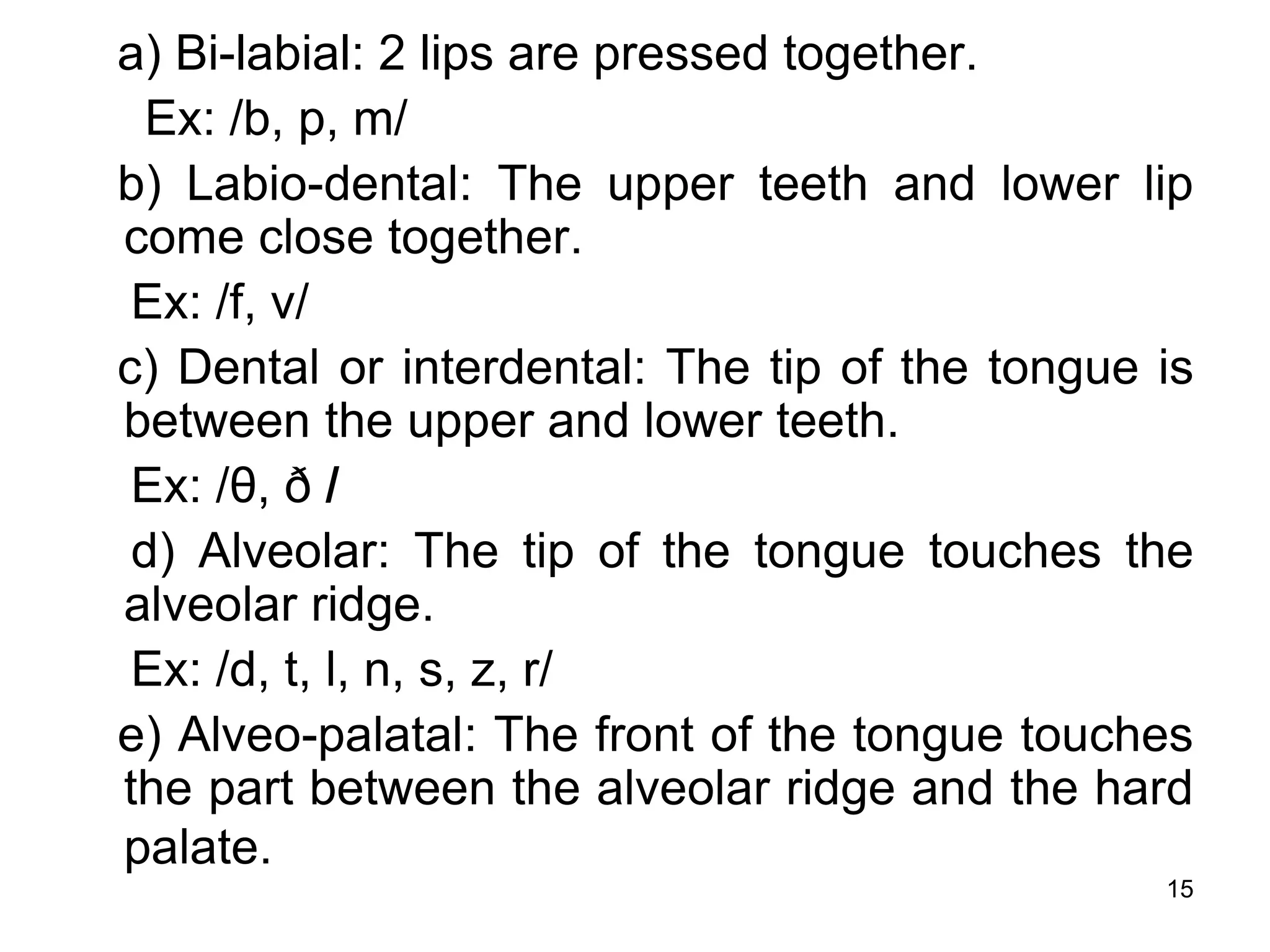 15
a) Bi-labial: 2 lips are pressed together.
Ex: /b, p, m/
b) Labio-dental: The upper teeth and lower lip
come close together.
Ex: /f, v/
c) Dental or interdental: The tip of the tongue is
between the upper and lower teeth.
Ex: /θ, ð /
d) Alveolar: The tip of the tongue touches the
alveolar ridge.
Ex: /d, t, l, n, s, z, r/
e) Alveo-palatal: The front of the tongue touches
the part between the alveolar ridge and the hard
palate.
 