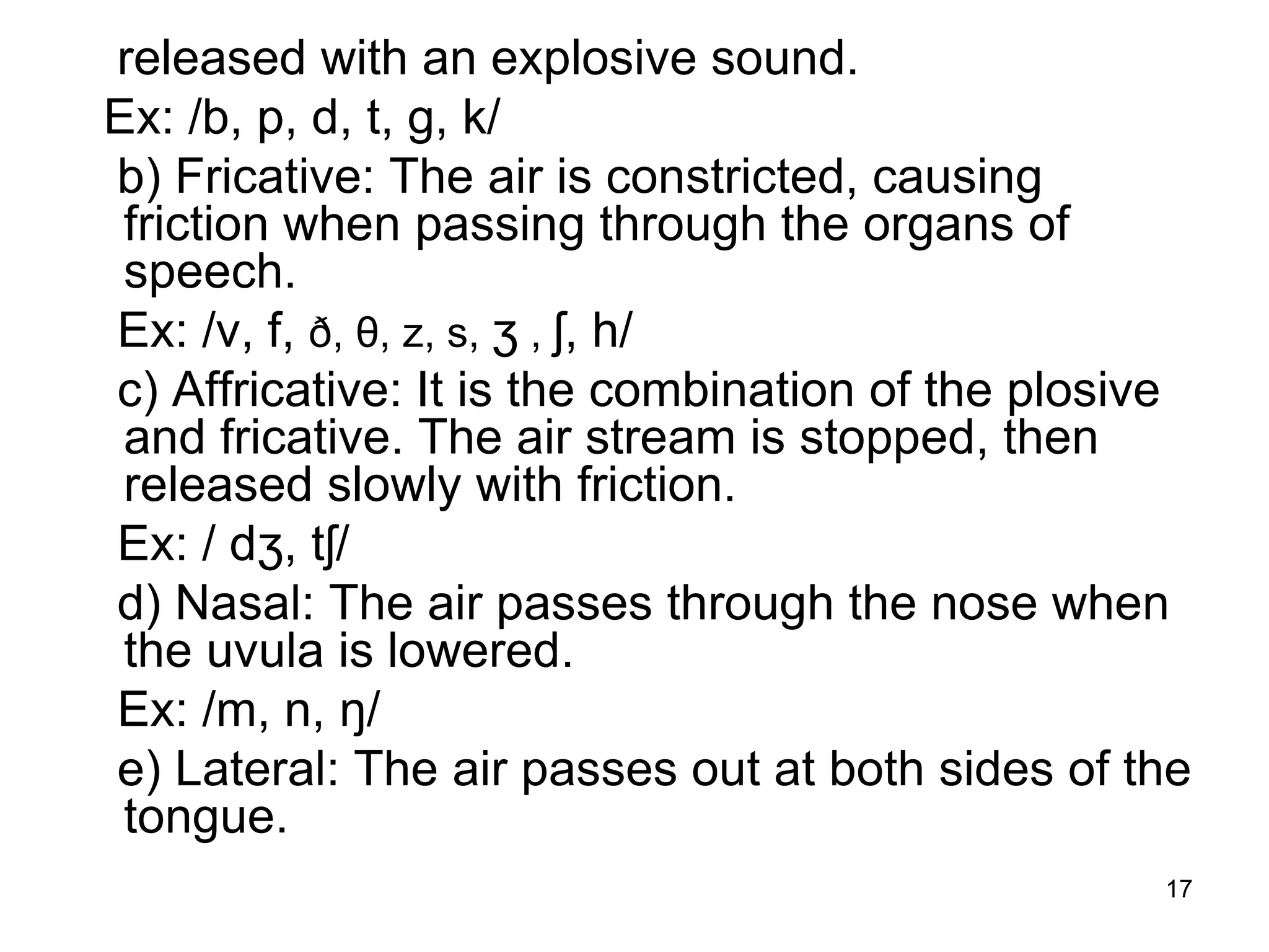 17
released with an explosive sound.
Ex: /b, p, d, t, g, k/
b) Fricative: The air is constricted, causing
friction when passing through the organs of
speech.
Ex: /v, f, ð, θ, z, s, ʒ , ʃ, h/
c) Affricative: It is the combination of the plosive
and fricative. The air stream is stopped, then
released slowly with friction.
Ex: / dʒ, tʃ/
d) Nasal: The air passes through the nose when
the uvula is lowered.
Ex: /m, n, ŋ/
e) Lateral: The air passes out at both sides of the
tongue.
 