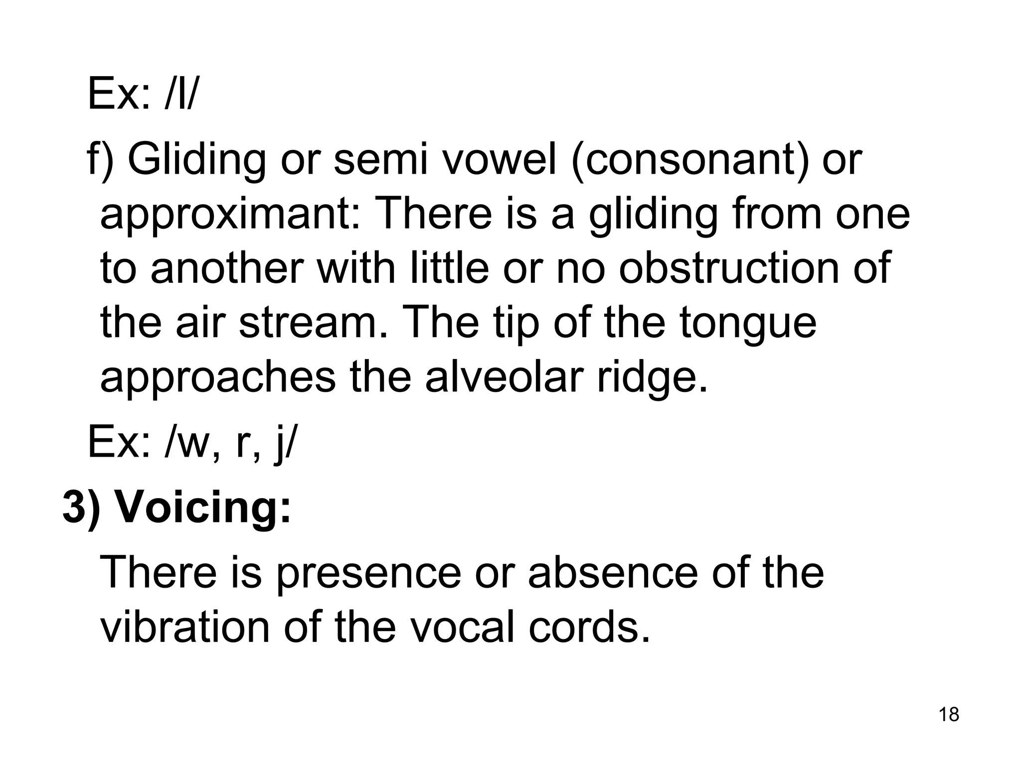 18
Ex: /l/
f) Gliding or semi vowel (consonant) or
approximant: There is a gliding from one
to another with little or no obstruction of
the air stream. The tip of the tongue
approaches the alveolar ridge.
Ex: /w, r, j/
3) Voicing:
There is presence or absence of the
vibration of the vocal cords.
 