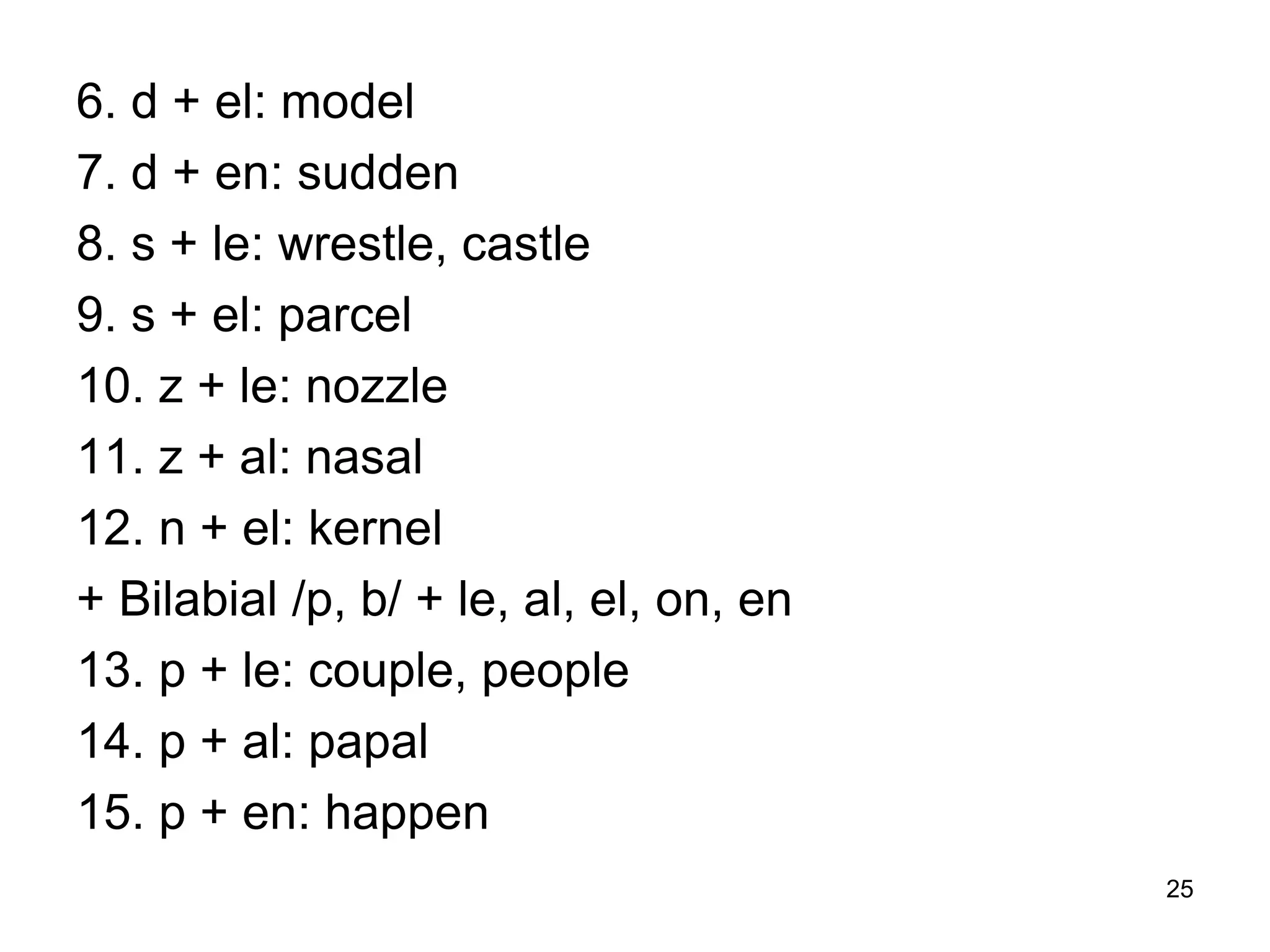 25
6. d + el: model
7. d + en: sudden
8. s + le: wrestle, castle
9. s + el: parcel
10. z + le: nozzle
11. z + al: nasal
12. n + el: kernel
+ Bilabial /p, b/ + le, al, el, on, en
13. p + le: couple, people
14. p + al: papal
15. p + en: happen
 
