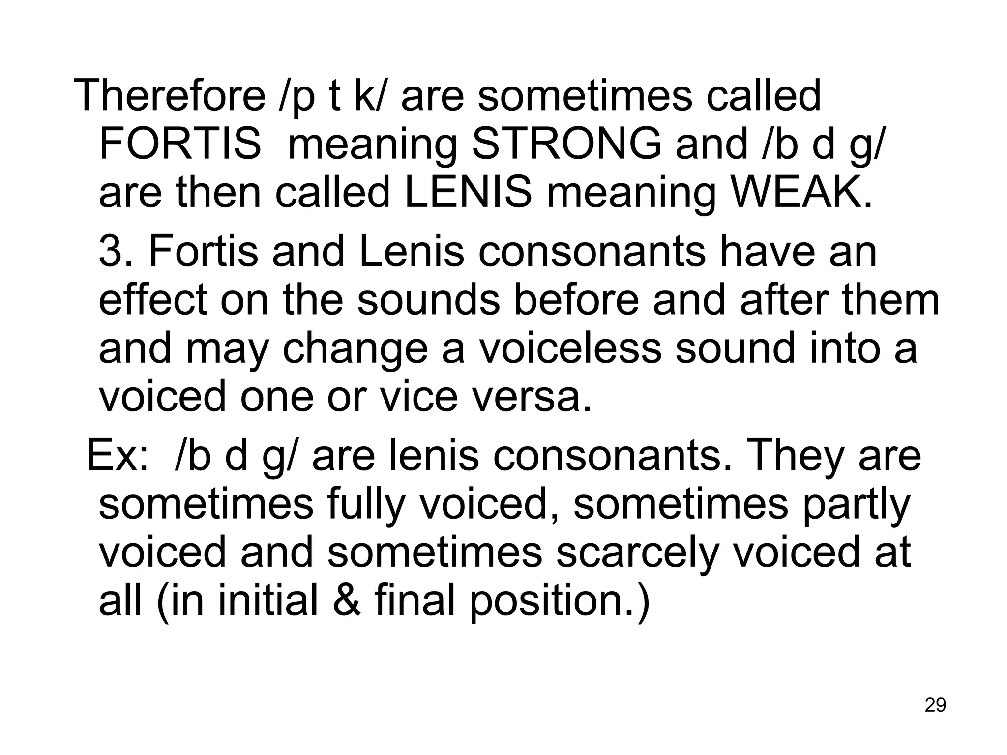 29
Therefore /p t k/ are sometimes called
FORTIS meaning STRONG and /b d g/
are then called LENIS meaning WEAK.
3. Fortis and Lenis consonants have an
effect on the sounds before and after them
and may change a voiceless sound into a
voiced one or vice versa.
Ex: /b d g/ are lenis consonants. They are
sometimes fully voiced, sometimes partly
voiced and sometimes scarcely voiced at
all (in initial & final position.)
 