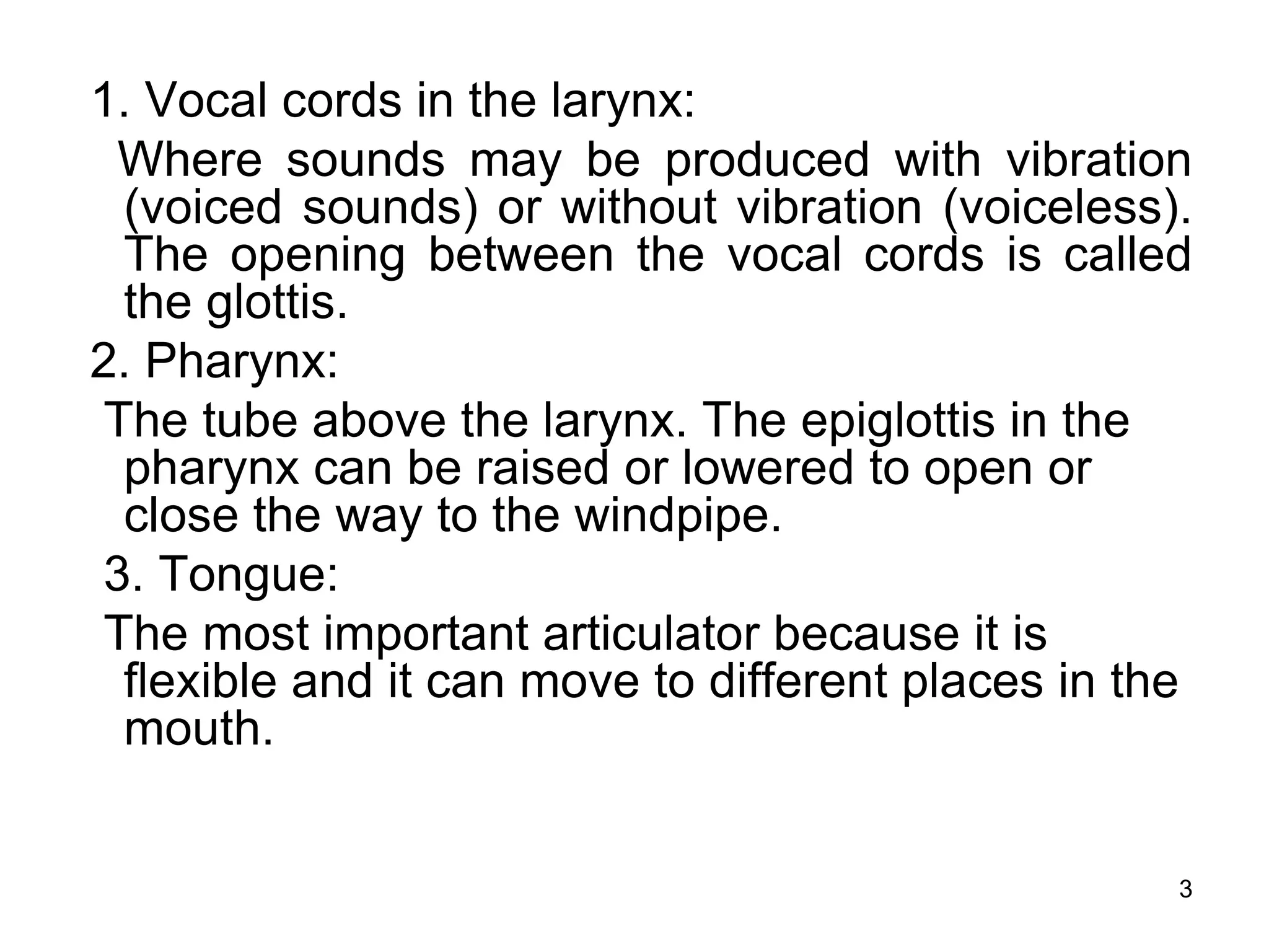 3
1. Vocal cords in the larynx:
Where sounds may be produced with vibration
(voiced sounds) or without vibration (voiceless).
The opening between the vocal cords is called
the glottis.
2. Pharynx:
The tube above the larynx. The epiglottis in the
pharynx can be raised or lowered to open or
close the way to the windpipe.
3. Tongue:
The most important articulator because it is
flexible and it can move to different places in the
mouth.
 