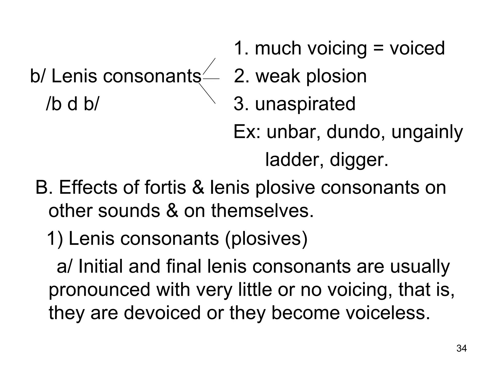 34
1. much voicing = voiced
b/ Lenis consonants 2. weak plosion
/b d b/ 3. unaspirated
Ex: unbar, dundo, ungainly
ladder, digger.
B. Effects of fortis & lenis plosive consonants on
other sounds & on themselves.
1) Lenis consonants (plosives)
a/ Initial and final lenis consonants are usually
pronounced with very little or no voicing, that is,
they are devoiced or they become voiceless.
 
