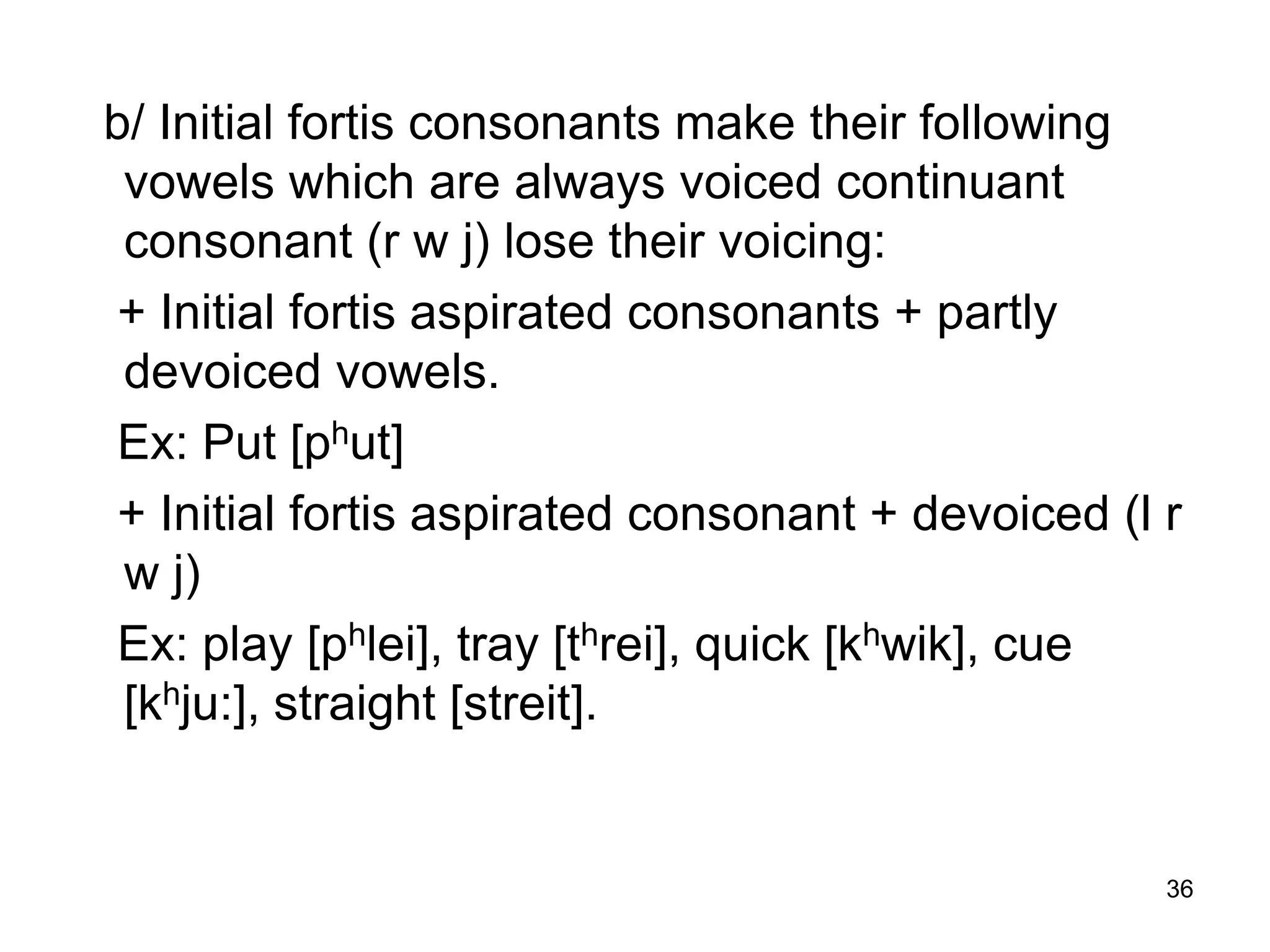 36
b/ Initial fortis consonants make their following
vowels which are always voiced continuant
consonant (r w j) lose their voicing:
+ Initial fortis aspirated consonants + partly
devoiced vowels.
Ex: Put [phut]
+ Initial fortis aspirated consonant + devoiced (l r
w j)
Ex: play [phlei], tray [threi], quick [khwik], cue
[khju:], straight [streit].
 