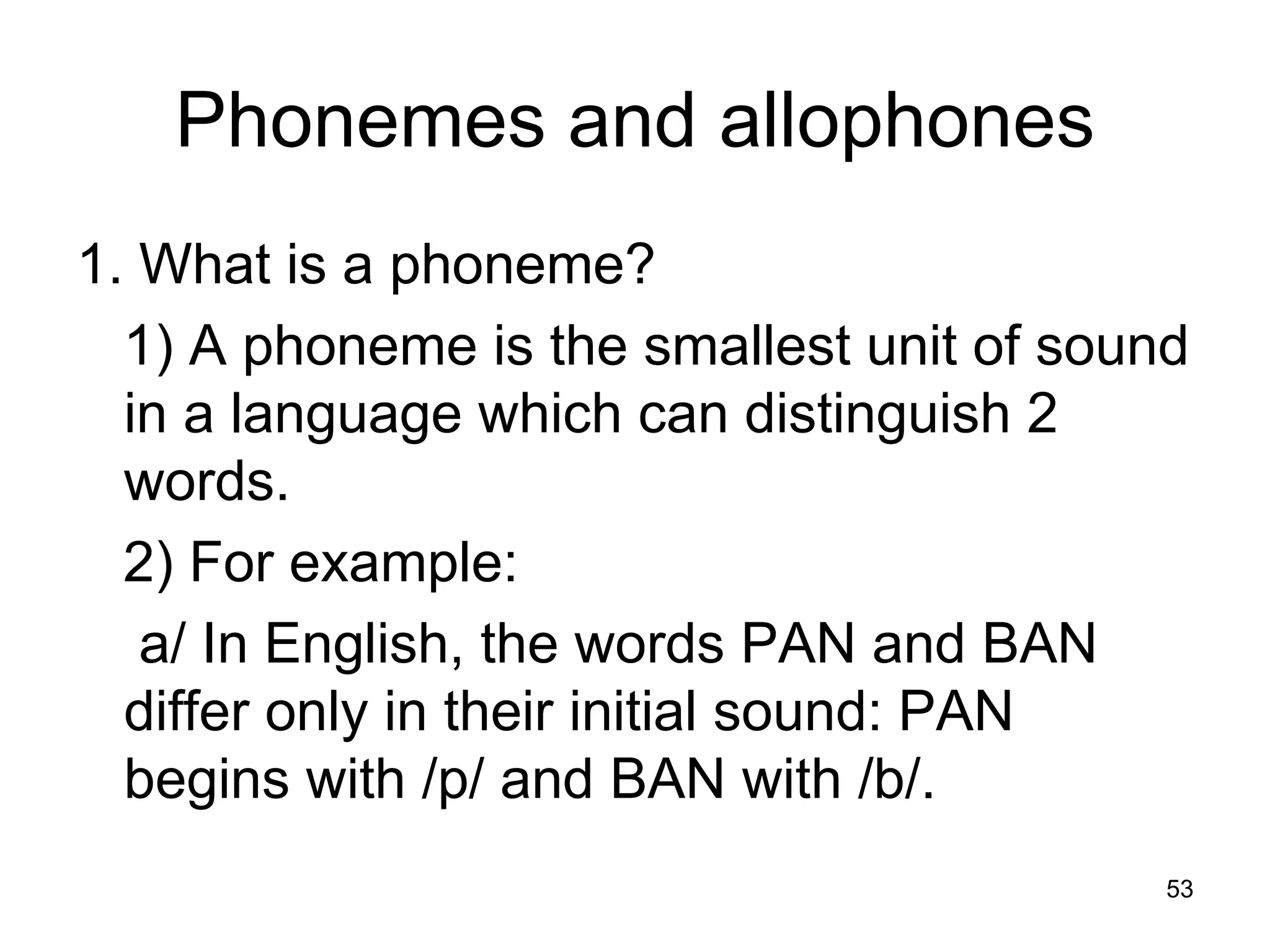 53
Phonemes and allophones
1. What is a phoneme?
1) A phoneme is the smallest unit of sound
in a language which can distinguish 2
words.
2) For example:
a/ In English, the words PAN and BAN
differ only in their initial sound: PAN
begins with /p/ and BAN with /b/.
 