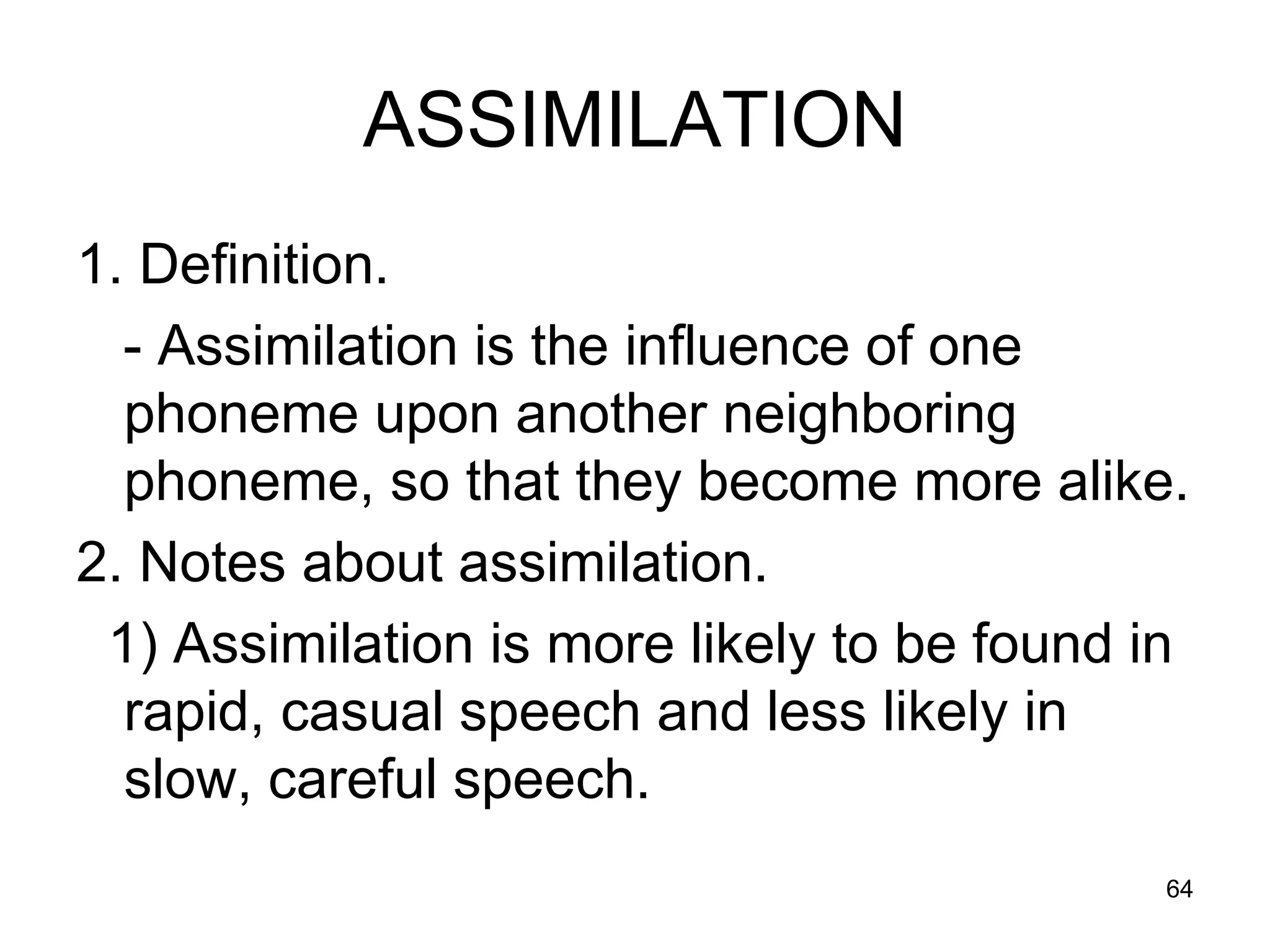 64
ASSIMILATION
1. Definition.
- Assimilation is the influence of one
phoneme upon another neighboring
phoneme, so that they become more alike.
2. Notes about assimilation.
1) Assimilation is more likely to be found in
rapid, casual speech and less likely in
slow, careful speech.
 
