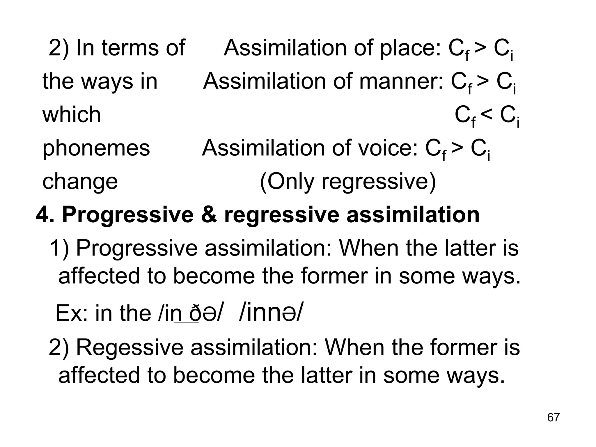 67
2) In terms of Assimilation of place: Cf > Ci
the ways in Assimilation of manner: Cf > Ci
which Cf < Ci
phonemes Assimilation of voice: Cf > Ci
change (Only regressive)
4. Progressive & regressive assimilation
1) Progressive assimilation: When the latter is
affected to become the former in some ways.
Ex: in the /in ðƏ/ /innƏ/
2) Regessive assimilation: When the former is
affected to become the latter in some ways.
 