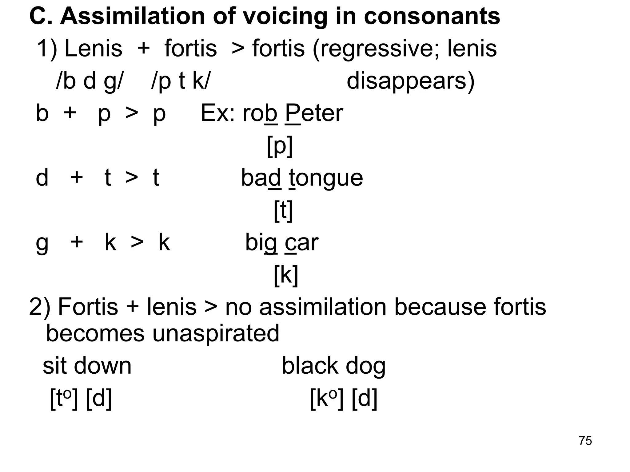 75
C. Assimilation of voicing in consonants
1) Lenis + fortis > fortis (regressive; lenis
/b d g/ /p t k/ disappears)
b + p > p Ex: rob Peter
[p]
d + t > t bad tongue
[t]
g + k > k big car
[k]
2) Fortis + lenis > no assimilation because fortis
becomes unaspirated
sit down black dog
[to] [d] [ko] [d]
 