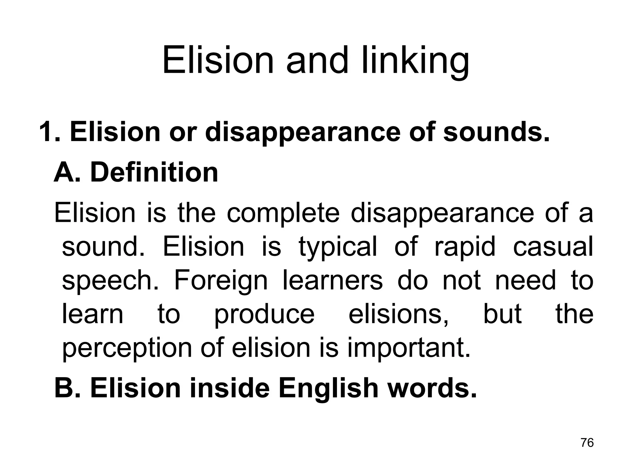 76
Elision and linking
1. Elision or disappearance of sounds.
A. Definition
Elision is the complete disappearance of a
sound. Elision is typical of rapid casual
speech. Foreign learners do not need to
learn to produce elisions, but the
perception of elision is important.
B. Elision inside English words.
 