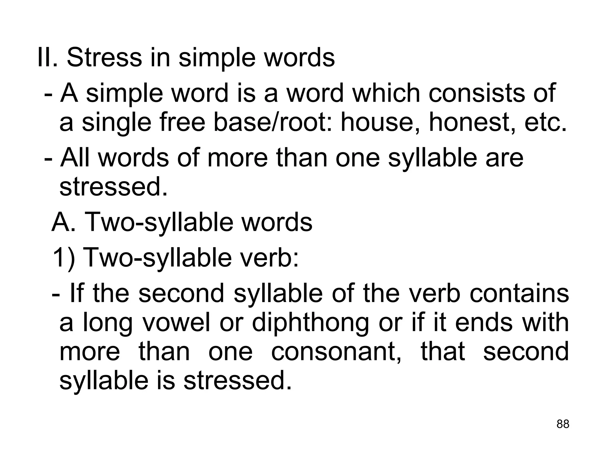88
II. Stress in simple words
- A simple word is a word which consists of
a single free base/root: house, honest, etc.
- All words of more than one syllable are
stressed.
A. Two-syllable words
1) Two-syllable verb:
- If the second syllable of the verb contains
a long vowel or diphthong or if it ends with
more than one consonant, that second
syllable is stressed.
 