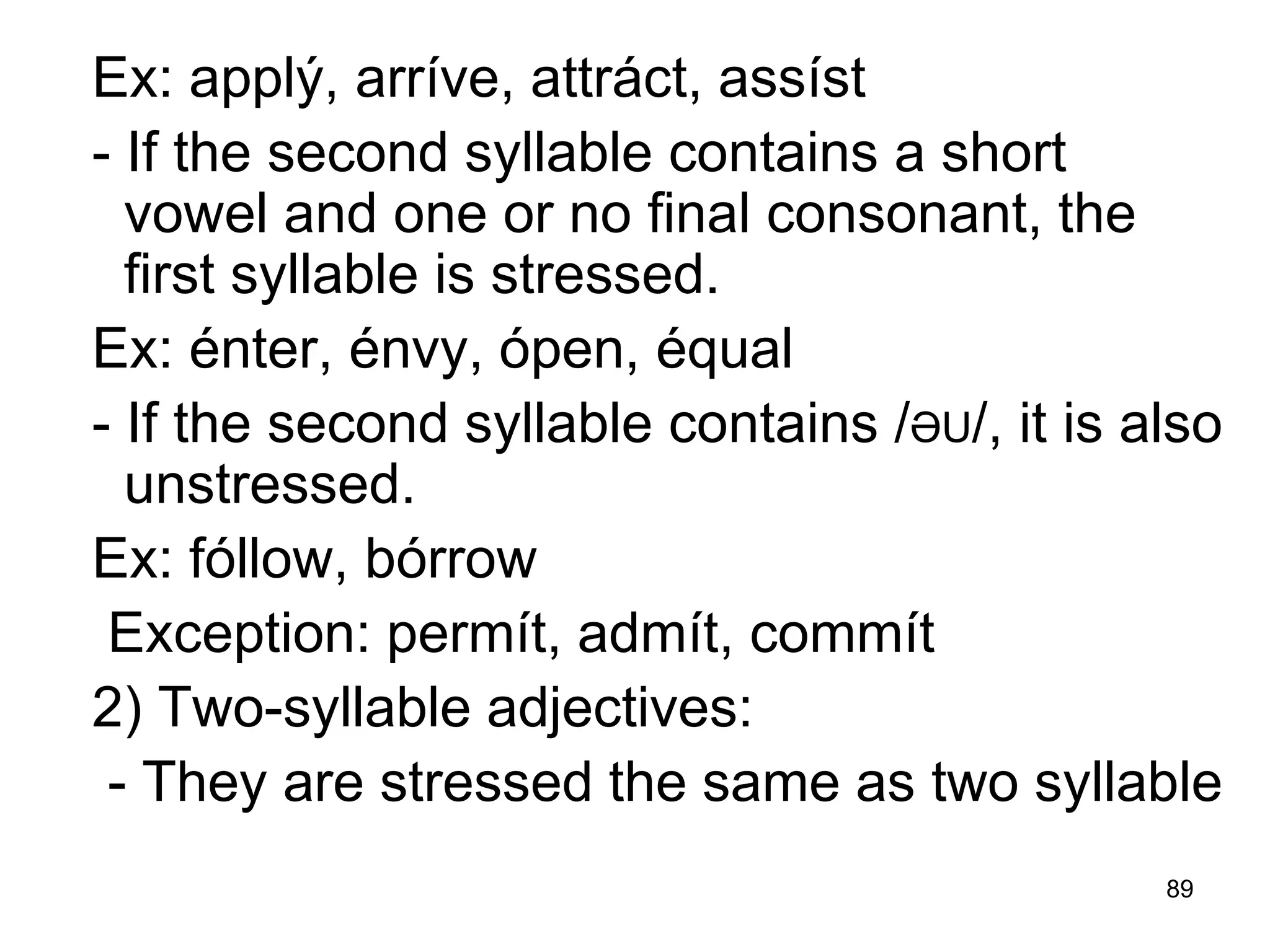 89
Ex: applý, arríve, attráct, assíst
- If the second syllable contains a short
vowel and one or no final consonant, the
first syllable is stressed.
Ex: énter, énvy, ópen, équal
- If the second syllable contains /ƏU/, it is also
unstressed.
Ex: fóllow, bórrow
Exception: permít, admít, commít
2) Two-syllable adjectives:
- They are stressed the same as two syllable
 