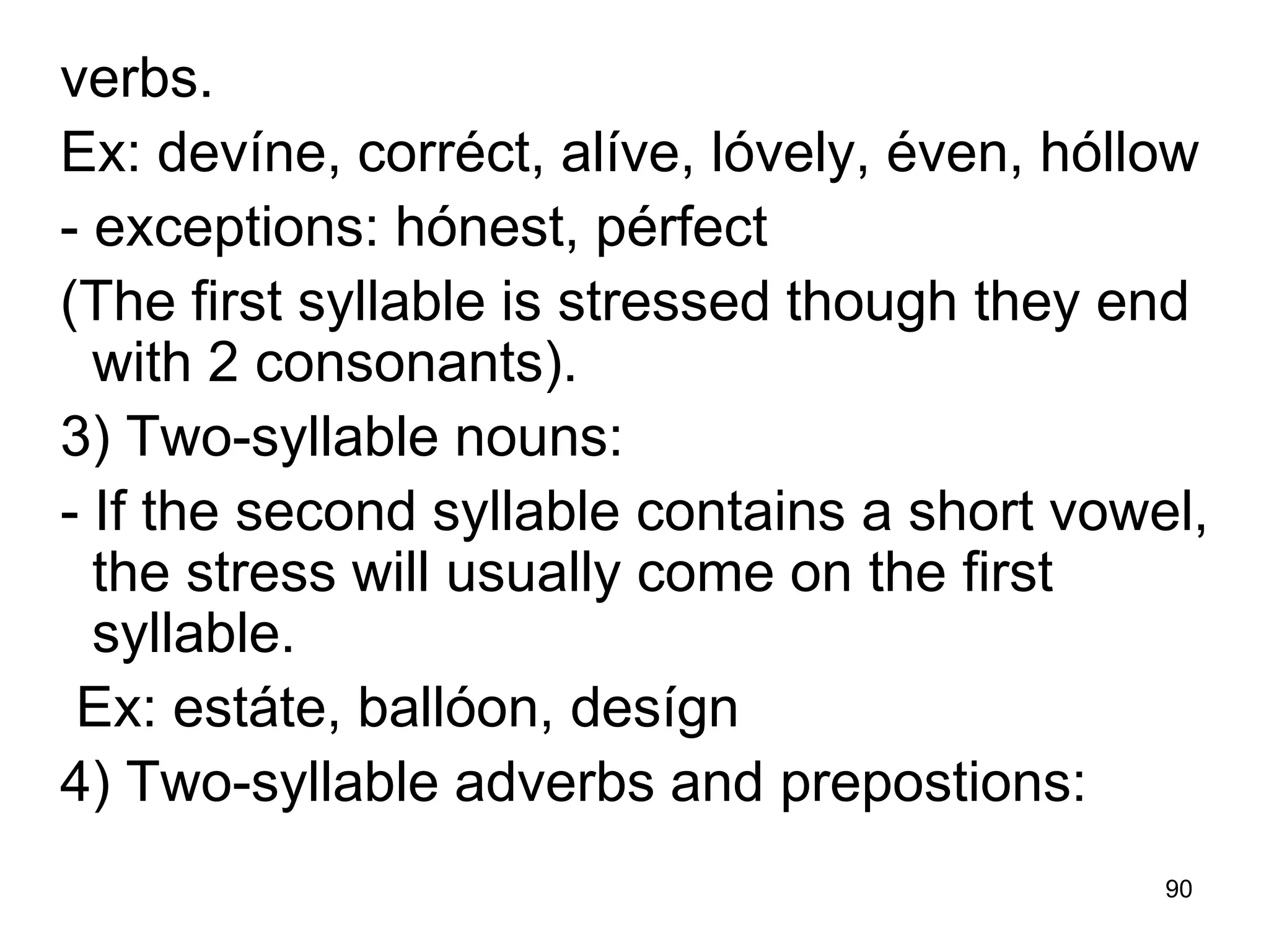 90
verbs.
Ex: devíne, corréct, alíve, lóvely, éven, hóllow
- exceptions: hónest, pérfect
(The first syllable is stressed though they end
with 2 consonants).
3) Two-syllable nouns:
- If the second syllable contains a short vowel,
the stress will usually come on the first
syllable.
Ex: estáte, ballóon, desígn
4) Two-syllable adverbs and prepostions:
 