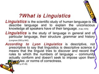 What is Linguistics?
Linguistics is the scientific study of human language-is to
describe language and to explain the unconscious
knowledge all speakers have of their language. (Falk,1978)
Linguistics is the study of language in general and of
particular language, their structure ,grammar and history
(Longman,2003,p:942)
According to Lyon Linguistics is descriptive, not
prescriptive to say that linguistics is descriptive science it
means that the linguist tries to discover and record the
rules to which the numbers of language – community
actually conform and doesn’t seek to impose upon them
other rules ,or norms of correctness.
(John Lyon,1981,p:47-48)
 