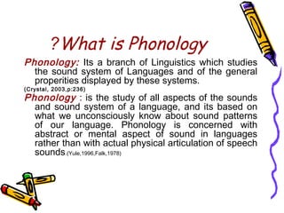 What is Phonology?
Phonology: Its a branch of Linguistics which studies
the sound system of Languages and of the general
properities displayed by these systems.
(Crystal, 2003,p:236)
Phonology : is the study of all aspects of the sounds
and sound system of a language, and its based on
what we unconsciously know about sound patterns
of our language. Phonology is concerned with
abstract or mental aspect of sound in languages
rather than with actual physical articulation of speech
sounds.(Yule,1996,Falk,1978)
 