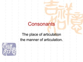 Consonants
 The place of articulation
the manner of articulation.
 