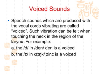 Voiced Sounds
 Speech sounds which are produced with
  the vocal cords vibrating are called
  “voiced”. Such vibration can be felt when
  touching the neck in the region of the
  larynx .For example:
  a. the /d/ in /den/ den is a voiced
  b. the /z/ in /zɪŋk/ zinc is a voiced
 