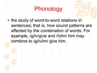 Phonology
 the study of word-to-word relations in
  sentences; that is, how sound patterns are
  affected by the combination of words. For
  example, /g∂v/give and /h∂m/ him may
  combine to /g∂v∂m/ give him.
 
