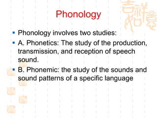 Phonology
 Phonology involves two studies:
 A. Phonetics: The study of the production,
  transmission, and reception of speech
  sound.
 B. Phonemic: the study of the sounds and
  sound patterns of a specific language
 
