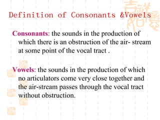 Definition of Consonants &Vowels
Consonants: the sounds in the production of
 which there is an obstruction of the air- stream
 at some point of the vocal tract .

Vowels: the sounds in the production of which
 no articulators come very close together and
 the air-stream passes through the vocal tract
 without obstruction.
 