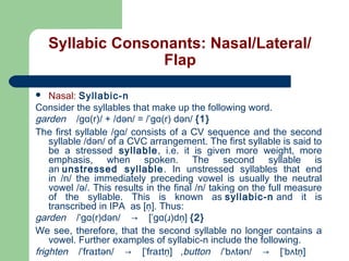 Syllabic Consonants: Nasal/Lateral/
Flap
Nasal: Syllabic-n
Consider the syllables that make up the following word.
garden    /gɑ(r)/ + /dən/ = /ˈgɑ(r) dən/ {1}
The first syllable /gɑ/ consists of a CV sequence and the second
syllable /dən/ of a CVC arrangement. The first syllable is said to
be a stressed syllable, i.e. it is given more weight, more
emphasis, when spoken. The second syllable is
an unstressed syllable . In unstressed syllables that end
in /n/ the immediately preceding vowel is usually the neutral
vowel /ə/. This results in the final /n/ taking on the full measure
of the syllable. This is known as syllabic-n and it is
transcribed in IPA as [n̩]. Thus:
garden    /ˈgɑ(r)dən/    →    [ˈgɑ(ɹ)dn̩] {2}
We see, therefore, that the second syllable no longer contains a
vowel. Further examples of syllabic-n include the following.
frighten    /ˈfraɪtən/    →    [ˈfraɪtn̩] ,button    /ˈbʌtən/    →    [ˈbʌtn̩]


 