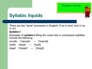 Syllabic liquids

Syllabic liquids
There are two ‘liquid’ phonemes in English: /l/ as in look, and /r/ as
in run.
Syllabic-l
Examples of syllabic-l filling the vowel slot in unstressed syllables
include the following.
handle /ˈhændəl/ → [ˈhændɬ̩]
bottle /ˈbɒtəl/ → [ˈbɒtɬ̩]
bagel /ˈbeɪgəl/ → [ˈbeɪgɬ̩]

 