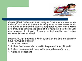 Crystal (2004: 247) states that strong (or full) forms are used when
the word is said in isolation or is being emphasized. Weak forms
are normal in connected speech: peripheral vowels (those which
are articulated towards the edge of the vowel area in the mouth)
are replaced by those of more central quality, and some
consonants may be elided.
(Roach,2000,p82)defines a weak syllable as the one that can only
have four types of center:
1. the vowel "schwa"
2. A close front unrounded vowel in the general area of i: and i
3. A close back rounded vowel in the general area of u: and u
4. A syllabic consonant

 