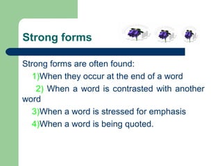 Strong forms
Strong forms are often found:
1)When they occur at the end of a word
2) When a word is contrasted with another
word
3)When a word is stressed for emphasis
4)When a word is being quoted.

 